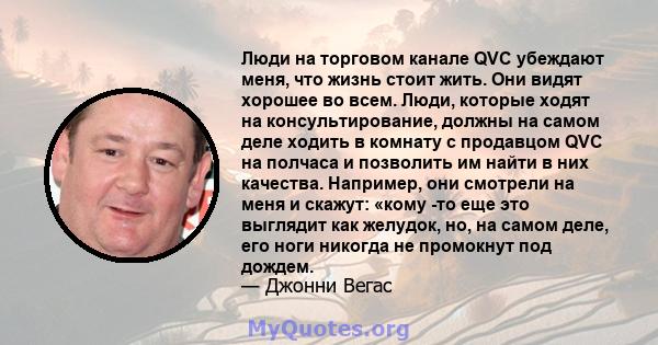 Люди на торговом канале QVC убеждают меня, что жизнь стоит жить. Они видят хорошее во всем. Люди, которые ходят на консультирование, должны на самом деле ходить в комнату с продавцом QVC на полчаса и позволить им найти