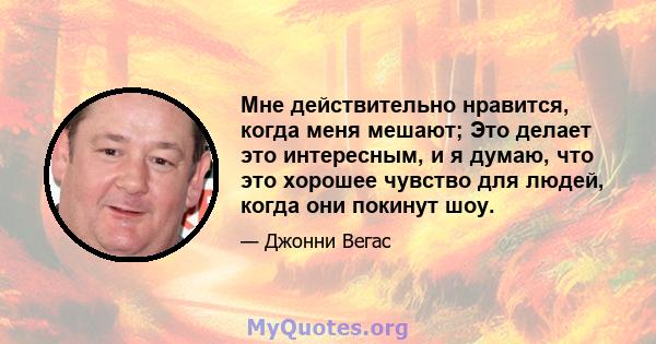 Мне действительно нравится, когда меня мешают; Это делает это интересным, и я думаю, что это хорошее чувство для людей, когда они покинут шоу.