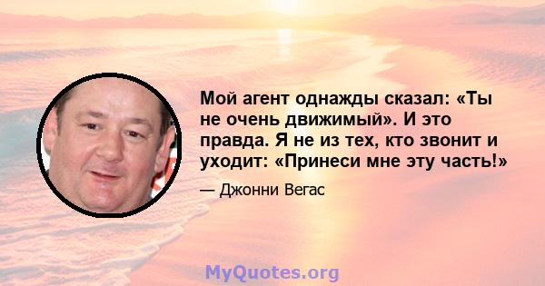 Мой агент однажды сказал: «Ты не очень движимый». И это правда. Я не из тех, кто звонит и уходит: «Принеси мне эту часть!»