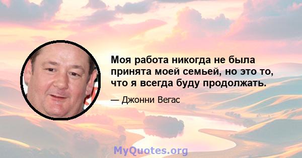 Моя работа никогда не была принята моей семьей, но это то, что я всегда буду продолжать.