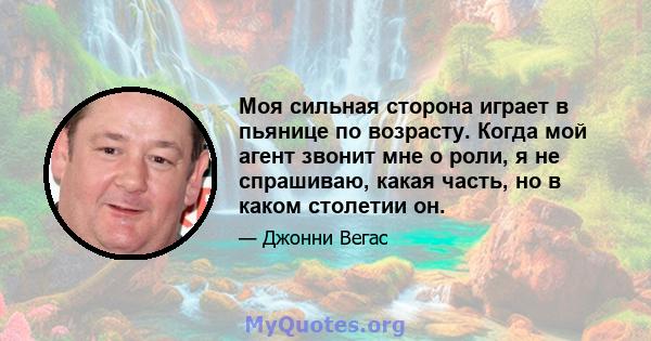 Моя сильная сторона играет в пьянице по возрасту. Когда мой агент звонит мне о роли, я не спрашиваю, какая часть, но в каком столетии он.