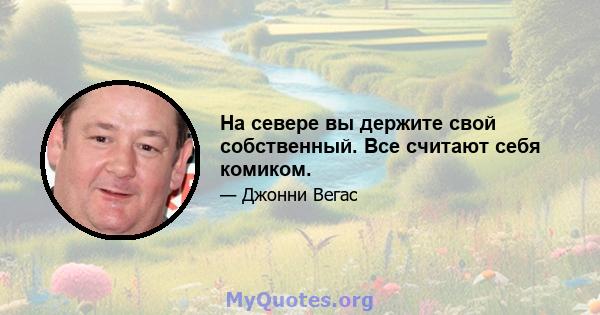 На севере вы держите свой собственный. Все считают себя комиком.