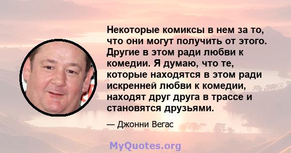 Некоторые комиксы в нем за то, что они могут получить от этого. Другие в этом ради любви к комедии. Я думаю, что те, которые находятся в этом ради искренней любви к комедии, находят друг друга в трассе и становятся