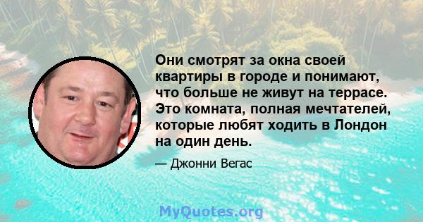 Они смотрят за окна своей квартиры в городе и понимают, что больше не живут на террасе. Это комната, полная мечтателей, которые любят ходить в Лондон на один день.