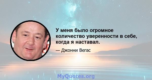 У меня было огромное количество уверенности в себе, когда я наставал.