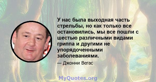 У нас была выходная часть стрельбы, но как только все остановились, мы все пошли с шестью различными видами гриппа и другими не упорядоченными заболеваниями.