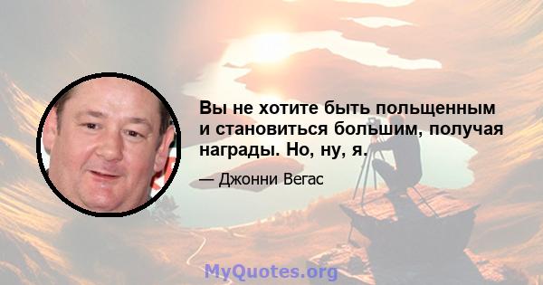 Вы не хотите быть польщенным и становиться большим, получая награды. Но, ну, я.