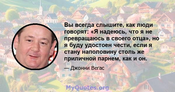 Вы всегда слышите, как люди говорят: «Я надеюсь, что я не превращаюсь в своего отца», но я буду удостоен чести, если я стану наполовину столь же приличной парнем, как и он.