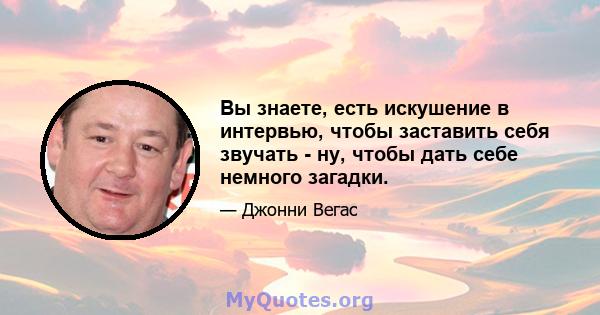 Вы знаете, есть искушение в интервью, чтобы заставить себя звучать - ну, чтобы дать себе немного загадки.