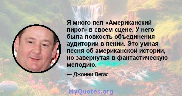 Я много пел «Американский пирог» в своем сцене. У него была ловкость объединения аудитории в пении. Это умная песня об американской истории, но завернутая в фантастическую мелодию.