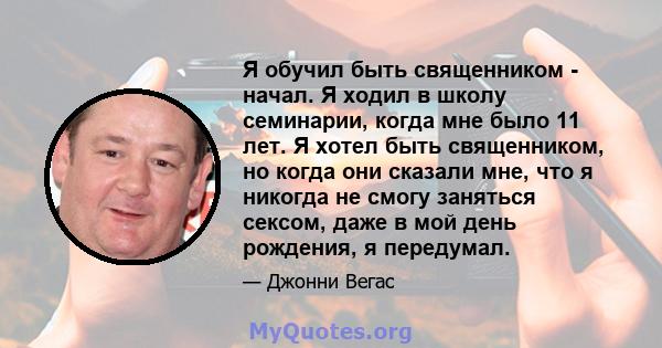 Я обучил быть священником - начал. Я ходил в школу семинарии, когда мне было 11 лет. Я хотел быть священником, но когда они сказали мне, что я никогда не смогу заняться сексом, даже в мой день рождения, я передумал.