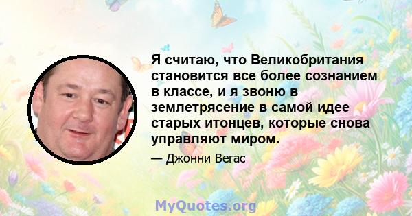 Я считаю, что Великобритания становится все более сознанием в классе, и я звоню в землетрясение в самой идее старых итонцев, которые снова управляют миром.