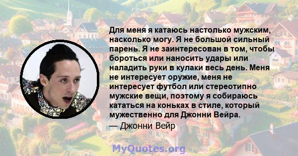 Для меня я катаюсь настолько мужским, насколько могу. Я не большой сильный парень. Я не заинтересован в том, чтобы бороться или наносить удары или наладить руки в кулаки весь день. Меня не интересует оружие, меня не