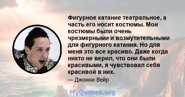 Фигурное катание театральное, а часть его носит костюмы. Мои костюмы были очень чрезмерными и возмутительными для фигурного катания. Но для меня это все красиво. Даже когда никто не верил, что они были красивыми, я