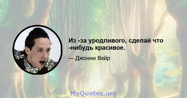 Из -за уродливого, сделай что -нибудь красивое.