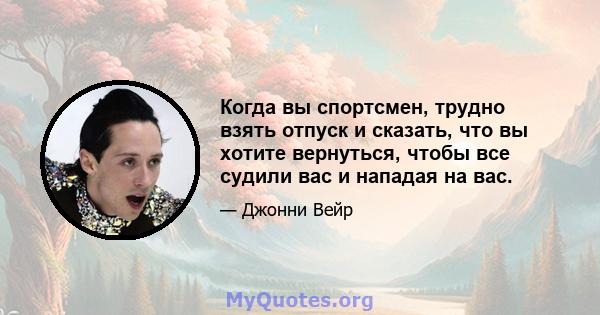 Когда вы спортсмен, трудно взять отпуск и сказать, что вы хотите вернуться, чтобы все судили вас и нападая на вас.