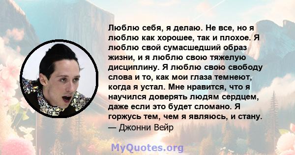 Люблю себя, я делаю. Не все, но я люблю как хорошее, так и плохое. Я люблю свой сумасшедший образ жизни, и я люблю свою тяжелую дисциплину. Я люблю свою свободу слова и то, как мои глаза темнеют, когда я устал. Мне