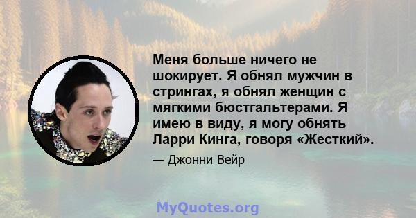 Меня больше ничего не шокирует. Я обнял мужчин в стрингах, я обнял женщин с мягкими бюстгальтерами. Я имею в виду, я могу обнять Ларри Кинга, говоря «Жесткий».