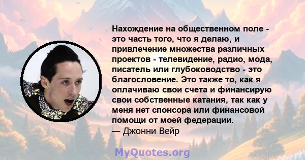 Нахождение на общественном поле - это часть того, что я делаю, и привлечение множества различных проектов - телевидение, радио, мода, писатель или глубоководство - это благословение. Это также то, как я оплачиваю свои