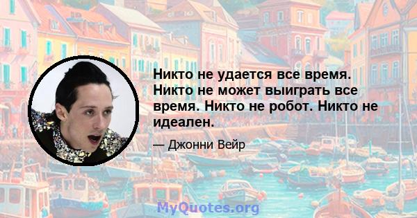 Никто не удается все время. Никто не может выиграть все время. Никто не робот. Никто не идеален.