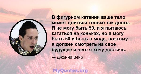 В фигурном катании ваше тело может длиться только так долго. Я не могу быть 50, и я пытаюсь кататься на коньках, но я могу быть 50 и быть в моде, поэтому я должен смотреть на свое будущее и чего я хочу достичь.