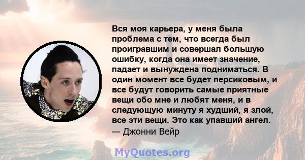 Вся моя карьера, у меня была проблема с тем, что всегда был проигравшим и совершал большую ошибку, когда она имеет значение, падает и вынуждена подниматься. В один момент все будет персиковым, и все будут говорить самые 