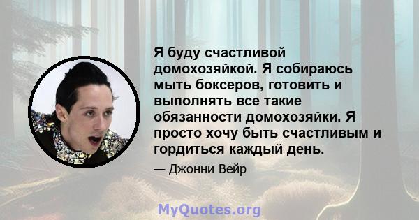 Я буду счастливой домохозяйкой. Я собираюсь мыть боксеров, готовить и выполнять все такие обязанности домохозяйки. Я просто хочу быть счастливым и гордиться каждый день.