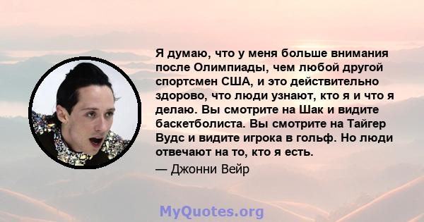 Я думаю, что у меня больше внимания после Олимпиады, чем любой другой спортсмен США, и это действительно здорово, что люди узнают, кто я и что я делаю. Вы смотрите на Шак и видите баскетболиста. Вы смотрите на Тайгер