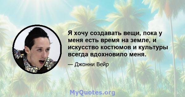 Я хочу создавать вещи, пока у меня есть время на земле, и искусство костюмов и культуры всегда вдохновило меня.