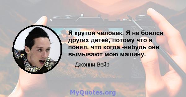 Я крутой человек. Я не боялся других детей, потому что я понял, что когда -нибудь они вымывают мою машину.