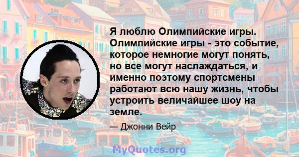 Я люблю Олимпийские игры. Олимпийские игры - это событие, которое немногие могут понять, но все могут наслаждаться, и именно поэтому спортсмены работают всю нашу жизнь, чтобы устроить величайшее шоу на земле.