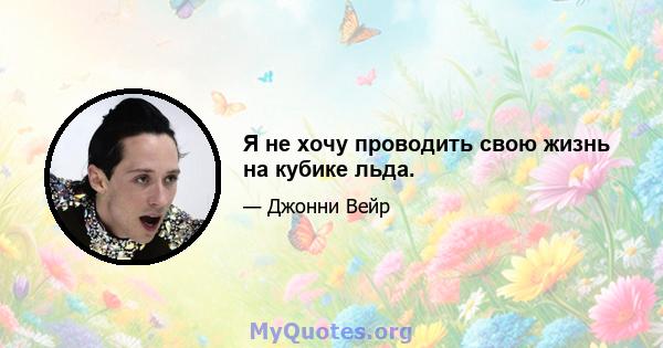 Я не хочу проводить свою жизнь на кубике льда.