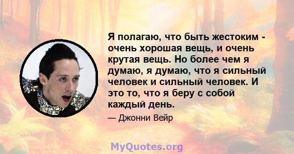 Я полагаю, что быть жестоким - очень хорошая вещь, и очень крутая вещь. Но более чем я думаю, я думаю, что я сильный человек и сильный человек. И это то, что я беру с собой каждый день.