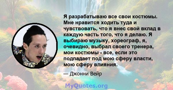 Я разрабатываю все свои костюмы. Мне нравится ходить туда и чувствовать, что я внес свой вклад в каждую часть того, что я делаю. Я выбираю музыку, хореограф, я, очевидно, выбрал своего тренера, мои костюмы - все, если