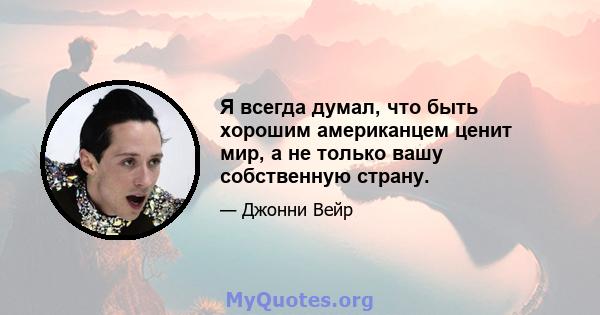 Я всегда думал, что быть хорошим американцем ценит мир, а не только вашу собственную страну.