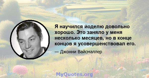 Я научился йоделю довольно хорошо. Это заняло у меня несколько месяцев, но в конце концов я усовершенствовал его.