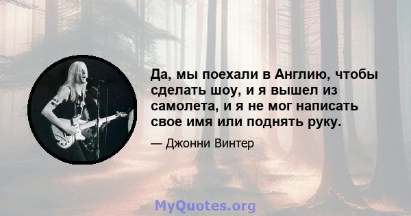 Да, мы поехали в Англию, чтобы сделать шоу, и я вышел из самолета, и я не мог написать свое имя или поднять руку.