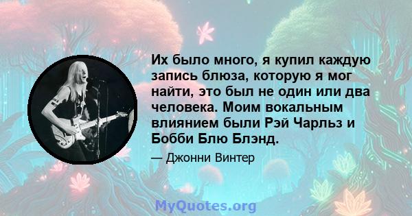 Их было много, я купил каждую запись блюза, которую я мог найти, это был не один или два человека. Моим вокальным влиянием были Рэй Чарльз и Бобби Блю Блэнд.