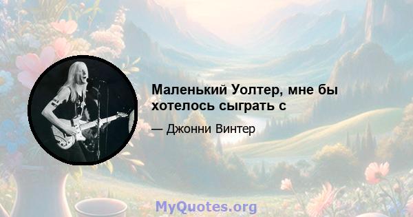 Маленький Уолтер, мне бы хотелось сыграть с