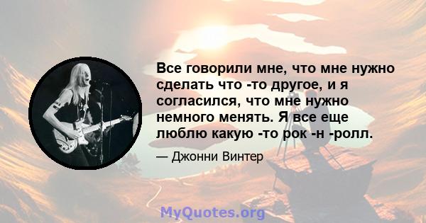 Все говорили мне, что мне нужно сделать что -то другое, и я согласился, что мне нужно немного менять. Я все еще люблю какую -то рок -н -ролл.