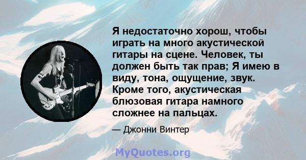 Я недостаточно хорош, чтобы играть на много акустической гитары на сцене. Человек, ты должен быть так прав; Я имею в виду, тона, ощущение, звук. Кроме того, акустическая блюзовая гитара намного сложнее на пальцах.