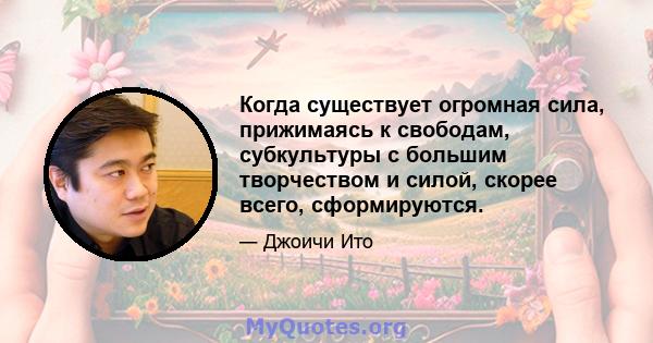 Когда существует огромная сила, прижимаясь к свободам, субкультуры с большим творчеством и силой, скорее всего, сформируются.