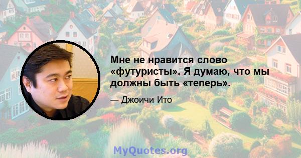 Мне не нравится слово «футуристы». Я думаю, что мы должны быть «теперь».