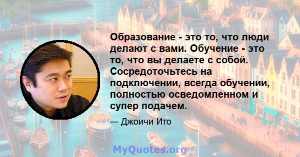 Образование - это то, что люди делают с вами. Обучение - это то, что вы делаете с собой. Сосредоточьтесь на подключении, всегда обучении, полностью осведомленном и супер подачем.