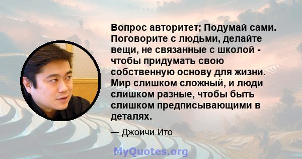 Вопрос авторитет; Подумай сами. Поговорите с людьми, делайте вещи, не связанные с школой - чтобы придумать свою собственную основу для жизни. Мир слишком сложный, и люди слишком разные, чтобы быть слишком