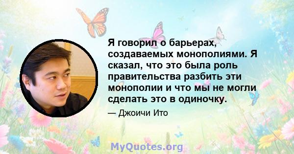 Я говорил о барьерах, создаваемых монополиями. Я сказал, что это была роль правительства разбить эти монополии и что мы не могли сделать это в одиночку.