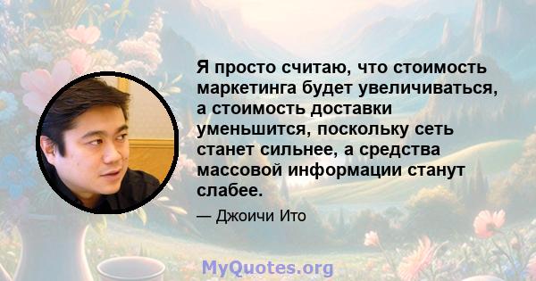 Я просто считаю, что стоимость маркетинга будет увеличиваться, а стоимость доставки уменьшится, поскольку сеть станет сильнее, а средства массовой информации станут слабее.