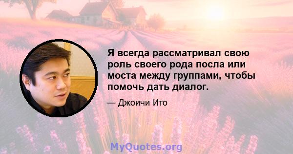 Я всегда рассматривал свою роль своего рода посла или моста между группами, чтобы помочь дать диалог.