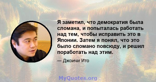 Я заметил, что демократия была сломана, и попыталась работать над тем, чтобы исправить это в Японии. Затем я понял, что это было сломано повсюду, и решил поработать над этим.