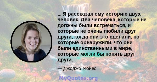 ... Я рассказал ему историю двух человек. Два человека, которые не должны были встречаться, и которые не очень любили друг друга, когда они это сделали, но которые обнаружили, что они были единственными в мире, которые